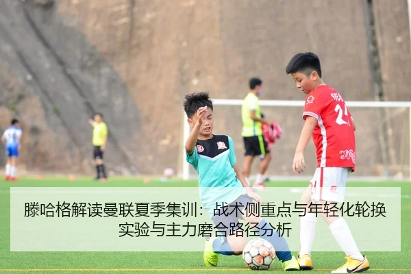 滕哈格解读曼联夏季集训：战术侧重点与年轻化轮换实验与主力磨合路径分析